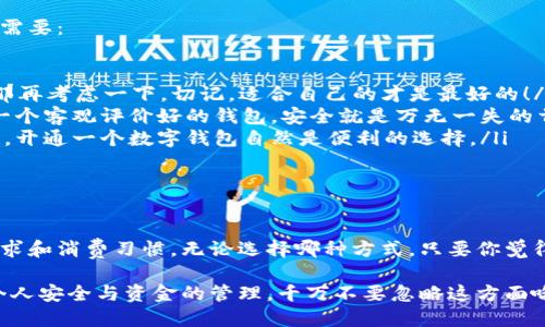 在数字支付越来越普及的今天，很多人都在考虑是否需要开通一个数字钱包。其实，数字钱包的开通与否完全取决于个人的需求与选择。现在让我们详细探讨一下这一话题。

一、什么是数字钱包？

简单来说，数字钱包就是一种电子支付工具，它允许用户存储、管理和使用数字货币或虚拟货币。例如，像支付宝、微信支付、Apple Pay等都是非常常见的数字钱包。在这些平台上，用户可以进行购物、转账、缴费等多种操作，方便快捷。

二、开通数字钱包的优势

虽然说开通数字钱包是可选的，但如果你常常需要进行在线支付、转账或是收款，那么开通一个数字钱包活动就变得尤为重要。

比如，很多商家已经不再接受现金支付，特别是在一些小型商铺，现在几乎人人手持手机，不带现金反而显得“落伍”。再说，开通数字钱包可以让你随时随地方便地查账户余额、查看交易记录、管理开支等等，真的是非常便利。

三、不开通数字钱包的原因

当然，也有不少人选择不去开通数字钱包。这其中可能有几个原因：

ul
    listrong担心安全性：/strong有些人对数字钱包的安全性表示怀疑，担心被黑客攻击或者丢失数据。/li
    listrong没有使用需求：/strong如果你对此类数字支付并不感冒，或者身边大多数人仍旧使用现金，那么你可能觉得没有必要开通。/li
    listrong传统习惯：/strong一些人习惯用现金消费，觉得现金能让人更加直观地掌控自己的支出。/li
/ul

四、如何选择是否开通数字钱包？

说真的，这个选择就像是穿衣服一样，完全依据个人的喜好和需求。可以从以下几方面来评估需要：

ul
    listrong你的消费习惯：/strong你经常去的商店是否支持数字钱包？如果都是支持的，那再考虑一下。切记，适合自己的才是最好的！/li
    listrong安全性：/strong各个数字钱包的安全措施都不太一样，一定要多多调查，选择一个客观评价好的钱包。安全就是万无一失的首要条件。/li
    listrong使用频率：/strong想想你多久使用一次现金或卡片，如果你频繁需要快速付款，开通一个数字钱包自然是便利的选择。/li
/ul

五、总结

总的来说，数字钱包可以不开通，它的开通与否并不影响你的生活方式。关键在于你的个人需求和消费习惯。无论选择哪种方式，只要你觉得舒适且便捷，那就是最好的选择。

当然，如果你的生活圈子越来越数字化，那么不妨试试开通一个数字钱包。要记得，重要的是个人安全与资金的管理，千万不要忽略这方面哦！