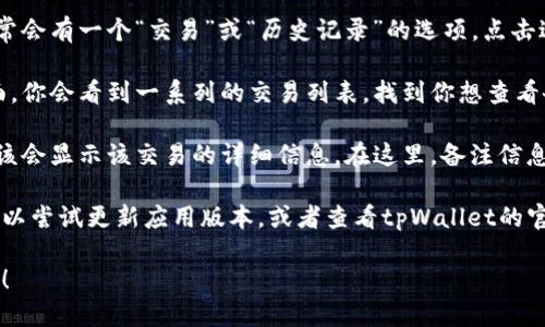 要查看tpWallet中的备注信息，可以按照以下步骤进行：

1. **打开tpWallet应用**：首先，确保你已经安装了tpWallet，并且成功登录你的账户。

2. **找到交易记录**：在主界面上，通常会有一个“交易”或“历史记录”的选项，点击进入。

3. **选择具体交易**：在交易记录页面，你会看到一系列的交易列表。找到你想查看备注的交易，点击它。

4. **查看详细信息**：点击交易后，应该会显示该交易的详细信息。在这里，备注信息会通常以“备注”或“说明”的形式出现。

如果你在使用过程中遇到任何问题，可以尝试更新应用版本，或者查看tpWallet的官方帮助文档和社区支持。

如果你有其他具体问题，欢迎继续问我！