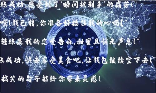 当然可以！这里有一些幽默搞笑的数字钱包转账文案，供你参考：

1. “我把钱转给你了，快去买个好心情，别忘了找零哦！”
   
2. “转账到账，钱多得像我每天的自我怀疑！”

3. “我把钱转给你了，如果你不笑，说明钱还不够多！”

4. “刚刚转账，这钱就像我的秘密，飞快地消失了！”

5. “钱已经转给你了，希望它能给你带去一整天的快乐！”

6. “我的钱包空了，但我的爱满满的！转账已到账！”

7. “刚转账成功，感受到了‘瞬间被剁手’的痛苦！”

8. “噔噔噔！钱已转，你准备好接住我的心吗？”

9. “这笔转账是我的恋爱告白，甜蜜且悄无声息！”

10. “转账成功，快去享受美食吧，让钱包继续空下去！”

希望这些搞笑的句子能给你带来灵感！